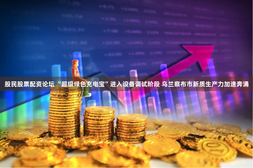 股民股票配资论坛 “超级绿色充电宝”进入设备调试阶段 乌兰察布市新质生产力加速奔涌