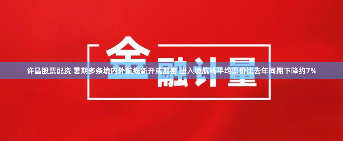 许昌股票配资 暑期多条境内外航线新开或加密 出入境航线平均票价比去年同期下降约7%
