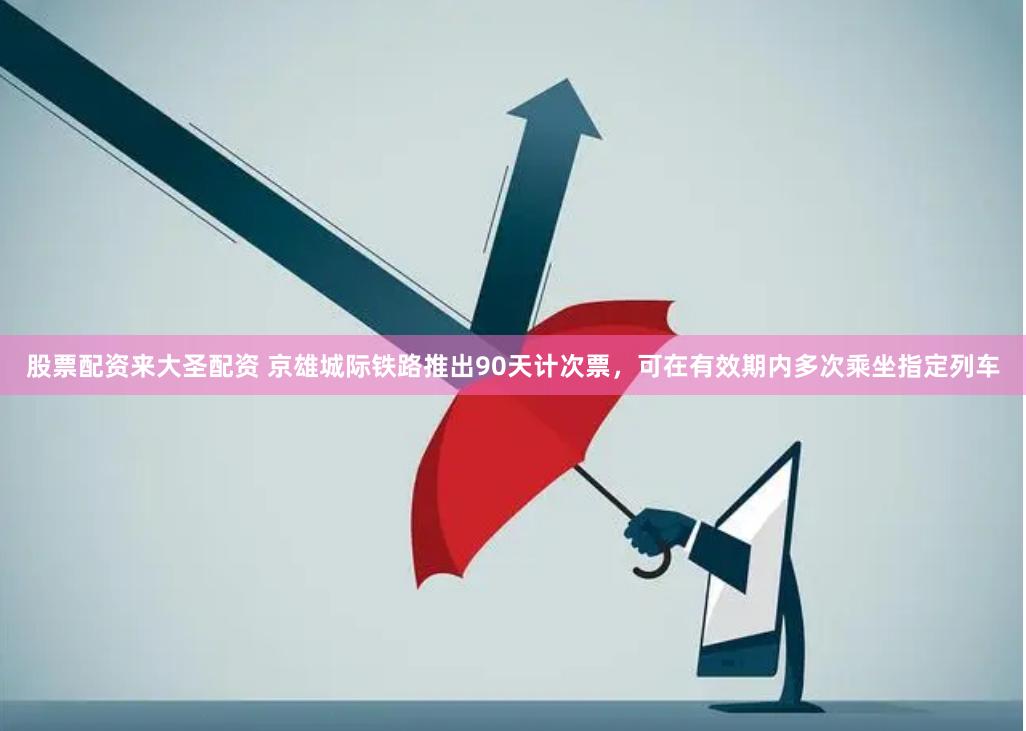 股票配资来大圣配资 京雄城际铁路推出90天计次票，可在有效期内多次乘坐指定列车