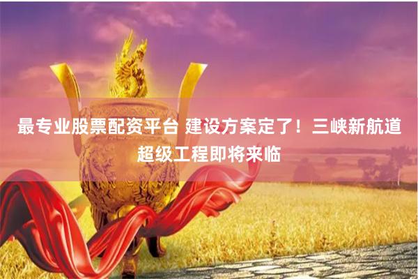 最专业股票配资平台 建设方案定了！三峡新航道超级工程即将来临