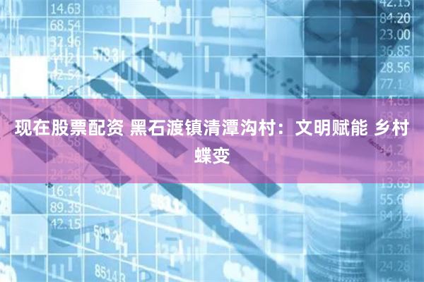 现在股票配资 黑石渡镇清潭沟村：文明赋能 乡村蝶变