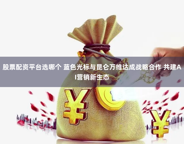 股票配资平台选哪个 蓝色光标与昆仑万维达成战略合作 共建AI营销新生态