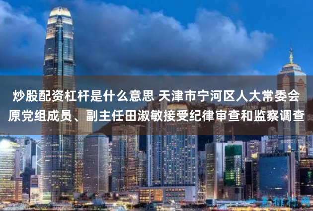 炒股配资杠杆是什么意思 天津市宁河区人大常委会原党组成员、副主任田淑敏接受纪律审查和监察调查