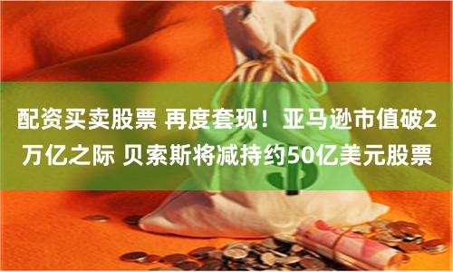 配资买卖股票 再度套现！亚马逊市值破2万亿之际 贝索斯将减持约50亿美元股票