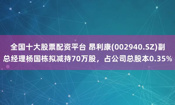 全国十大股票配资平台 昂利康(002940.SZ)副总经理杨国栋拟减持70万股，占公司总股本0.35%