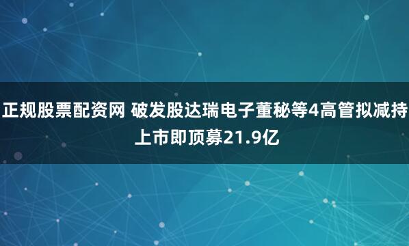 正规股票配资网 破发股达瑞电子董秘等4高管拟减持 上市即顶募21.9亿