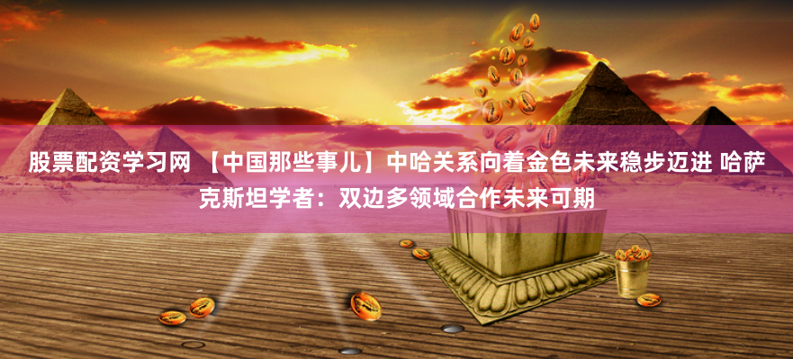 股票配资学习网 【中国那些事儿】中哈关系向着金色未来稳步迈进 哈萨克斯坦学者：双边多领域合作未来可期