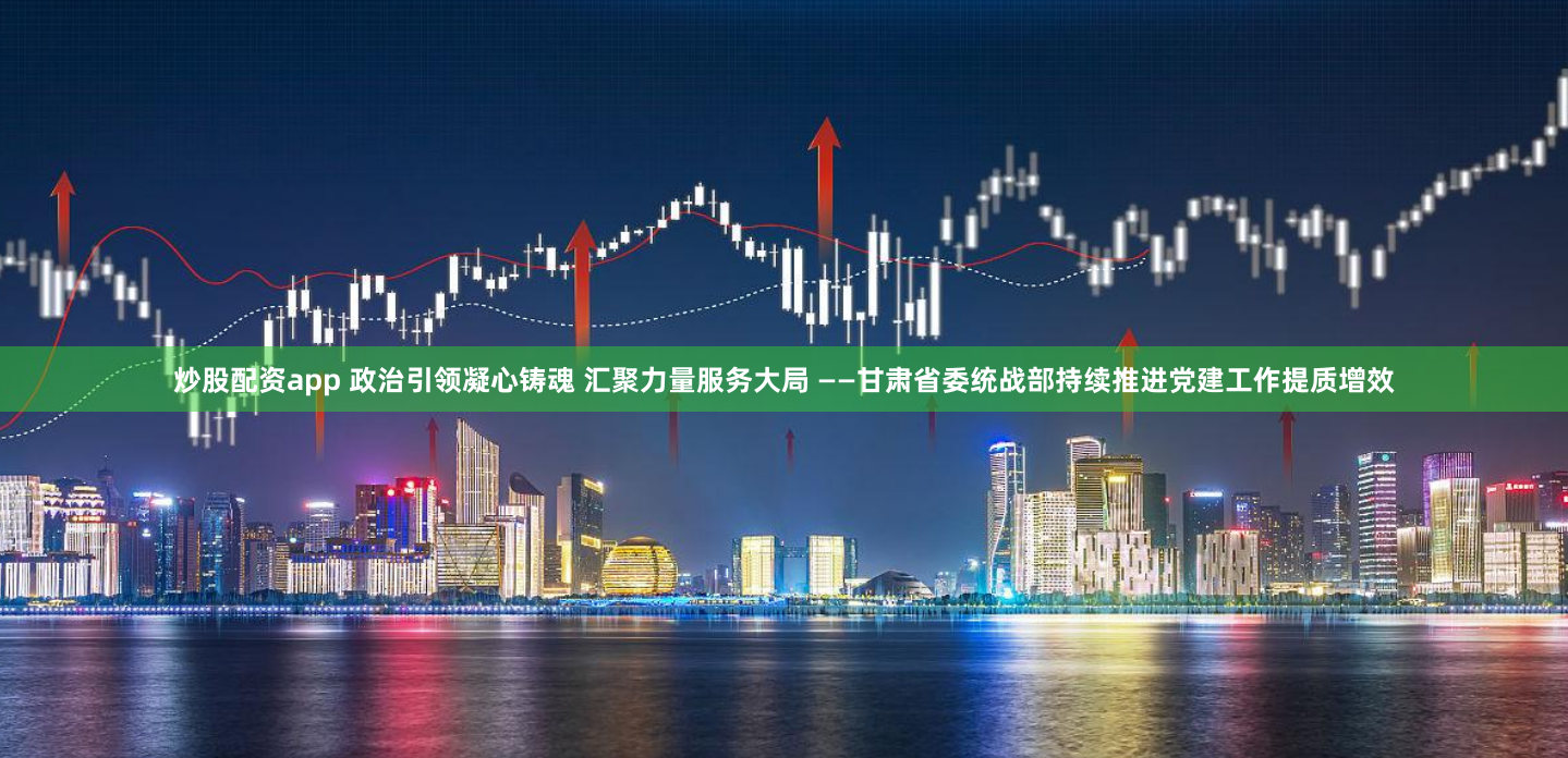 炒股配资app 政治引领凝心铸魂 汇聚力量服务大局 ——甘肃省委统战部持续推进党建工作提质增效