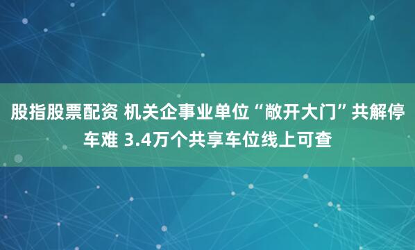 股指股票配资 机关企事业单位“敞开大门”共解停车难 3.4万个共享车位线上可查