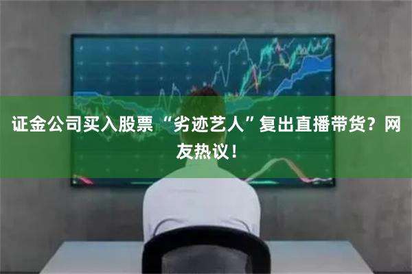证金公司买入股票 “劣迹艺人”复出直播带货？网友热议！