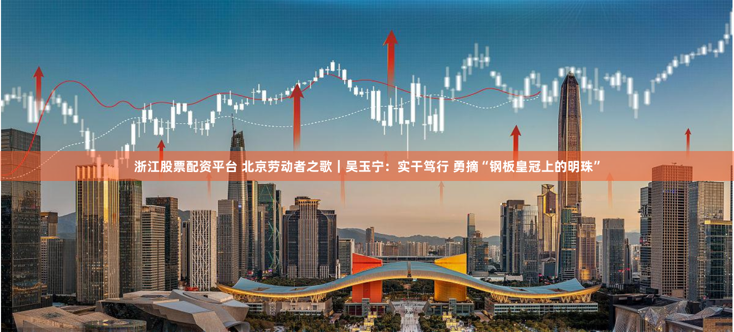 浙江股票配资平台 北京劳动者之歌｜吴玉宁：实干笃行 勇摘“钢板皇冠上的明珠”