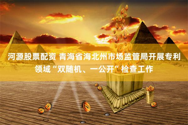 河源股票配资 青海省海北州市场监管局开展专利领域“双随机、一公开”检查工作