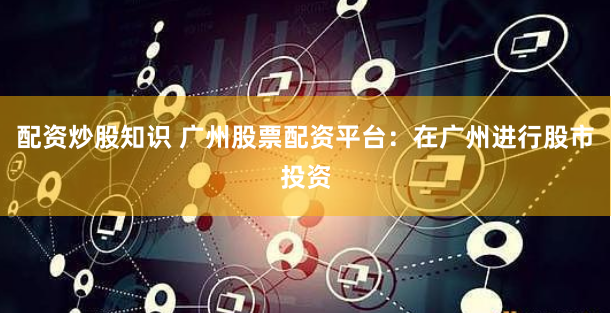 配资炒股知识 广州股票配资平台：在广州进行股市投资