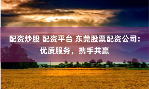配资炒股 配资平台 东莞股票配资公司：优质服务，携手共赢