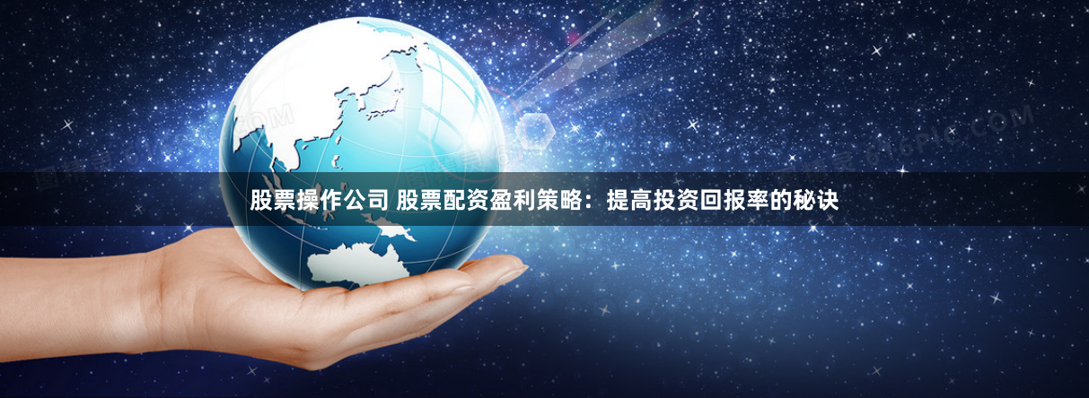 股票操作公司 股票配资盈利策略：提高投资回报率的秘诀
