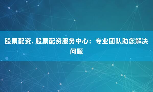 股票配资. 股票配资服务中心：专业团队助您解决问题