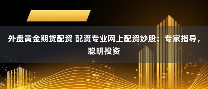 外盘黄金期货配资 配资专业网上配资炒股：专家指导，聪明投资