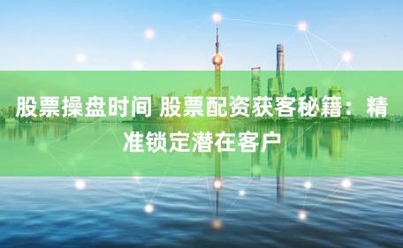 股票操盘时间 股票配资获客秘籍：精准锁定潜在客户