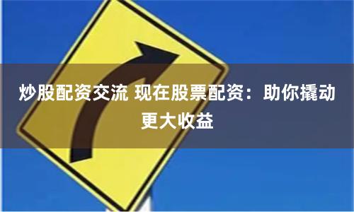 炒股配资交流 现在股票配资：助你撬动更大收益