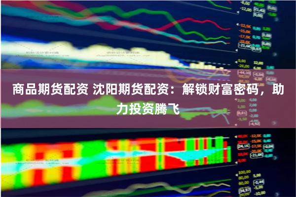 商品期货配资 沈阳期货配资：解锁财富密码，助力投资腾飞