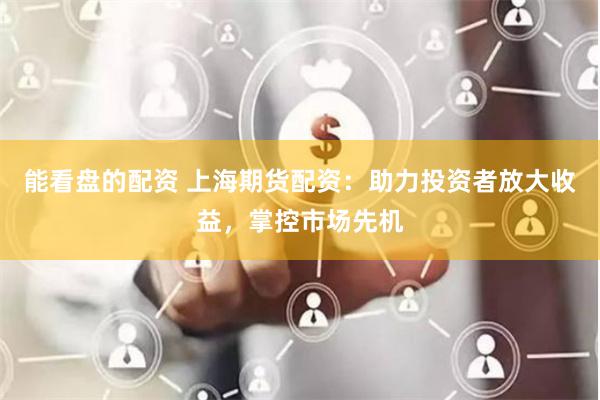 能看盘的配资 上海期货配资：助力投资者放大收益，掌控市场先机