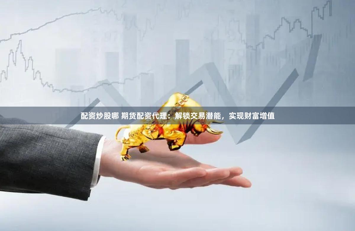配资炒股哪 期货配资代理：解锁交易潜能，实现财富增值