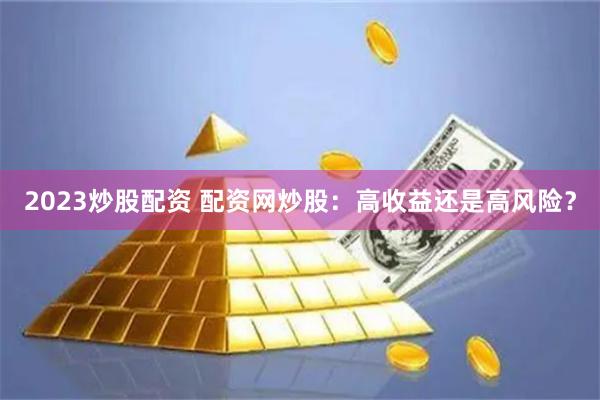 2023炒股配资 配资网炒股：高收益还是高风险？