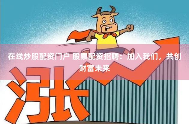 在线炒股配资门户 股票配资招聘：加入我们，共创财富未来