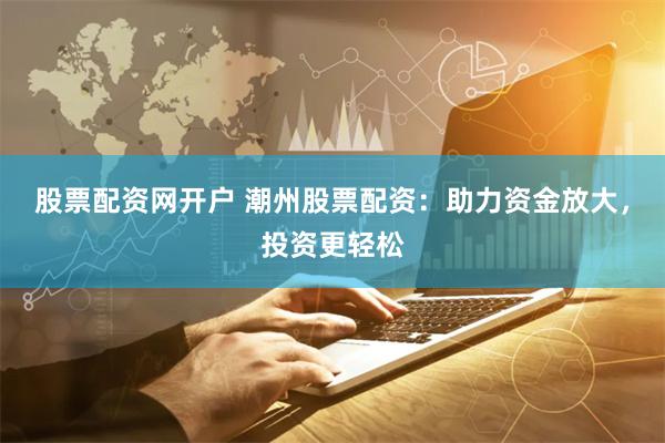 股票配资网开户 潮州股票配资：助力资金放大，投资更轻松