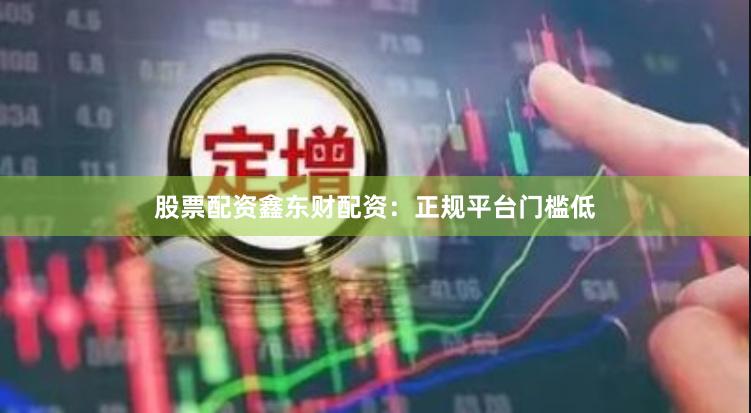 股票配资鑫东财配资：正规平台门槛低
